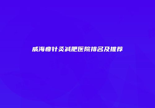 威海瘦针灸减肥医院排名及推荐