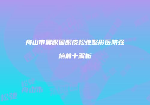 舟山市黑眼圈眼皮松弛整形医院强榜前十解析