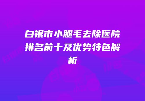 白银市小腿毛去除医院排名前十及优势特色解析