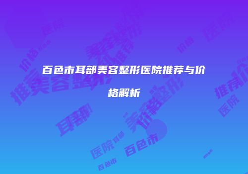 百色市耳部美容整形医院推荐与价格解析