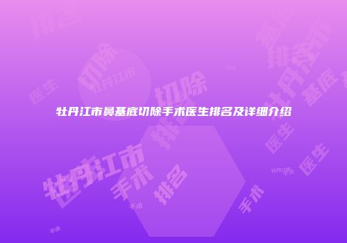 牡丹江市鼻基底切除手术医生排名及详细介绍