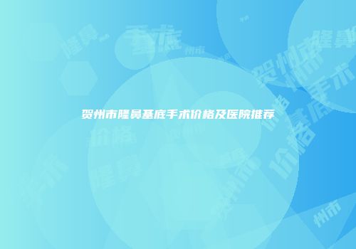 贺州市隆鼻基底手术价格及医院推荐