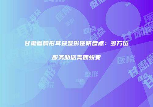 甘肃省畸形耳朵整形医院盘点：多方位服务助您美丽蜕变