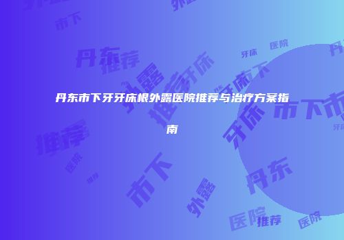 丹东市下牙牙床根外露医院推荐与治疗方案指南