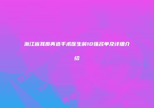 浙江省耳廓再造手术医生前10强名单及详细介绍
