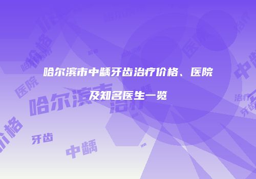 哈尔滨市中龋牙齿治疗价格、医院及知名医生一览