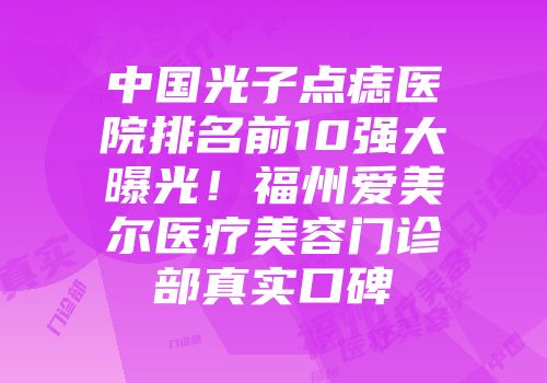 中国光子点痣医院排名前10强大曝光！福州爱美尔医疗美容门诊部真实口碑