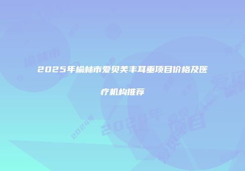 2025年榆林市爱贝芙丰耳垂项目价格及医疗机构推荐