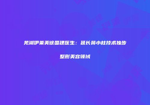 芜湖伊莱美徐国建医生：延长鼻小柱技术独步整形美容领域