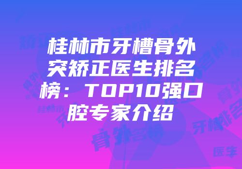 桂林市牙槽骨外突矫正医生排名榜：TOP10强口腔专家介绍