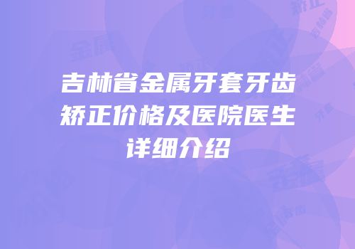 吉林省金属牙套牙齿矫正价格及医院医生详细介绍
