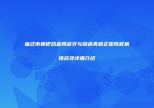 宿迁市银钯合金烤瓷牙与隐适美矫正医院权威排名及详细介绍