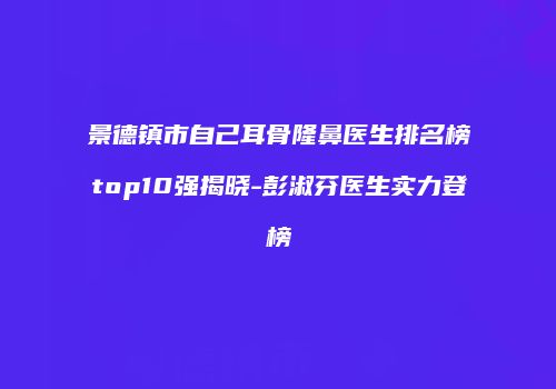 景德镇市自己耳骨隆鼻医生排名榜top10强揭晓-彭淑芬医生实力登榜