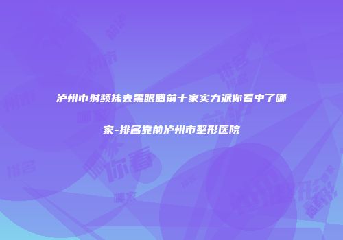 泸州市射频抹去黑眼圈前十家实力派你看中了哪家-排名靠前泸州市整形医院