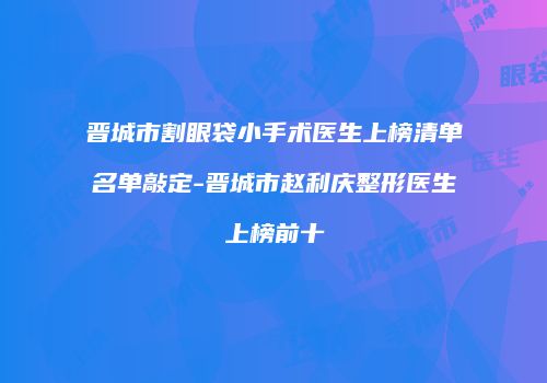 晋城市割眼袋小手术医生上榜清单名单敲定-晋城市赵利庆整形医生上榜前十