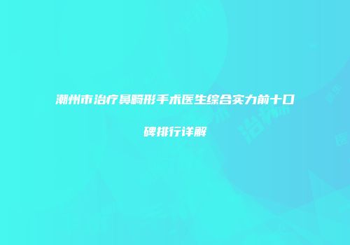潮州市治疗鼻畸形手术医生综合实力前十口碑排行详解