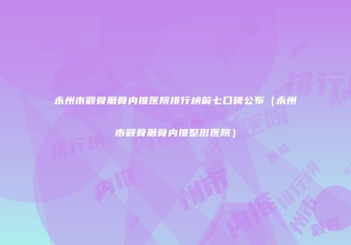 永州市颧骨磨骨内推医院排行榜前七口碑公布（永州市颧骨磨骨内推整形医院）