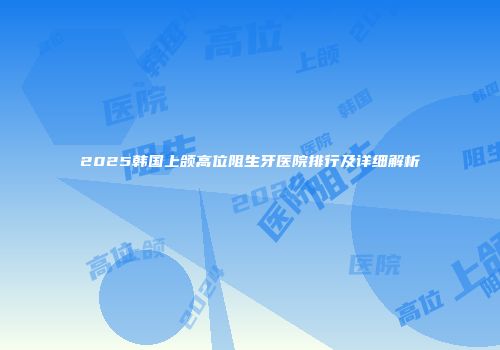 2025韩国上颌高位阻生牙医院排行及详细解析
