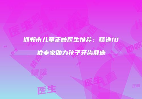 邯郸市儿童正畸医生推荐：精选10位专家助力孩子牙齿健康