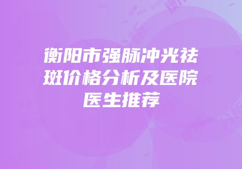 衡阳市强脉冲光祛斑价格分析及医院医生推荐