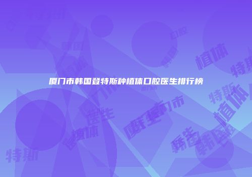 厦门市韩国登特斯种植体口腔医生排行榜
