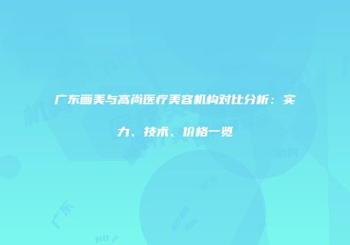 广东画美与高尚医疗美容机构对比分析：实力、技术、价格一览