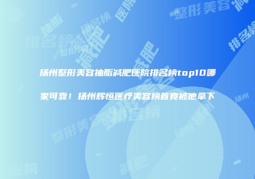 扬州整形美容抽脂减肥医院排名榜top10哪家可靠！扬州辉恒医疗美容榜首竟被他拿下