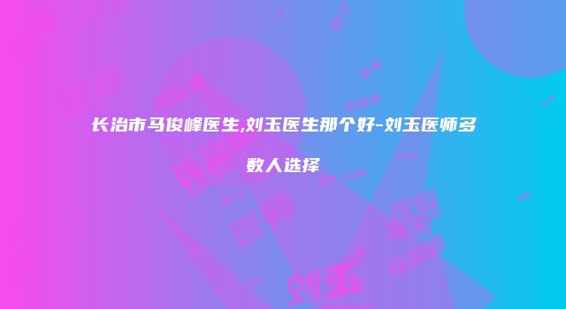 长治市马俊峰医生,刘玉医生那个好-刘玉医师多数人选择