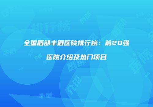 全国唇部丰唇医院排行榜：前20强医院介绍及热门项目