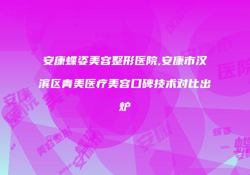 安康蝶姿美容整形医院,安康市汉滨区青美医疗美容口碑技术对比出炉