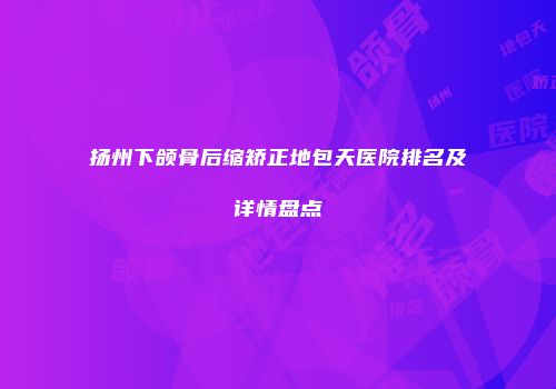 扬州下颌骨后缩矫正地包天医院排名及详情盘点
