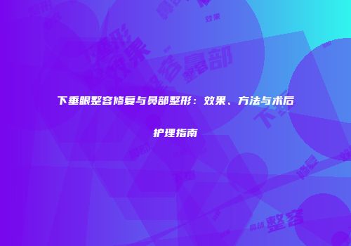 下垂眼整容修复与鼻部整形：效果、方法与术后护理指南