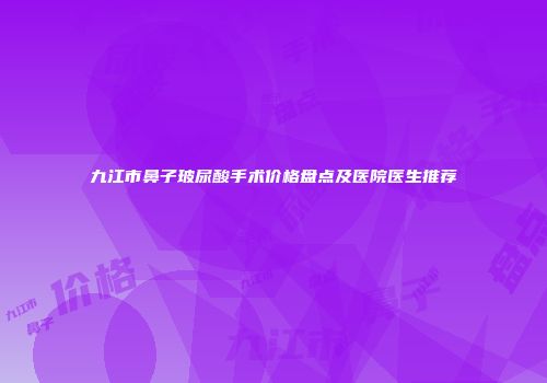 九江市鼻子玻尿酸手术价格盘点及医院医生推荐
