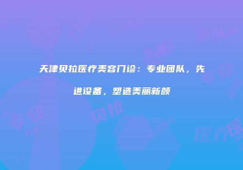 天津贝拉医疗美容门诊：专业团队，先进设备，塑造美丽新颜