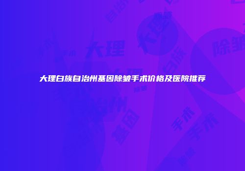 大理白族自治州基因除皱手术价格及医院推荐