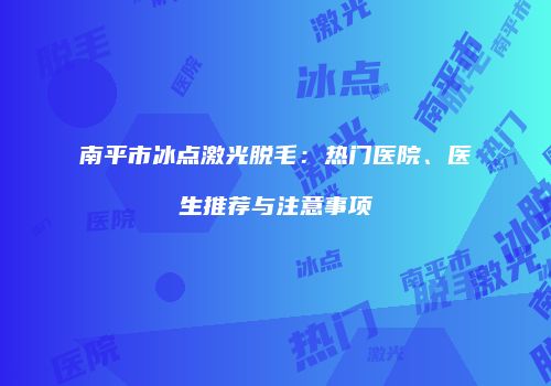 南平市冰点激光脱毛：热门医院、医生推荐与注意事项