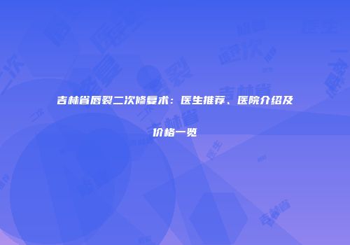 吉林省唇裂二次修复术：医生推荐、医院介绍及价格一览