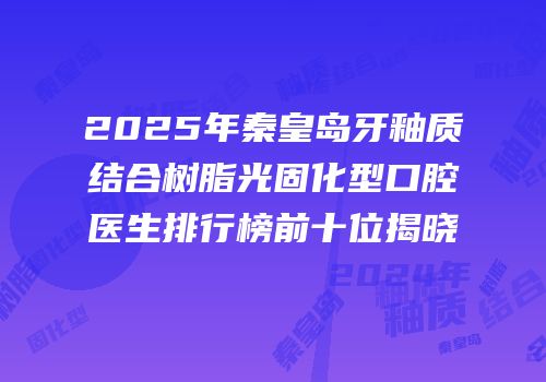 2025年秦皇岛牙釉质结合树脂光固化型口腔医生排行榜前十位揭晓