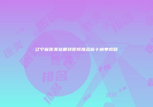 辽宁省医美祛眼袋医院排名前十榜单揭晓