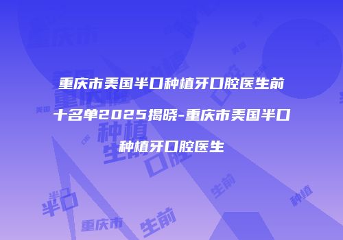 重庆市美国半口种植牙口腔医生前十名单2025揭晓-重庆市美国半口种植牙口腔医生