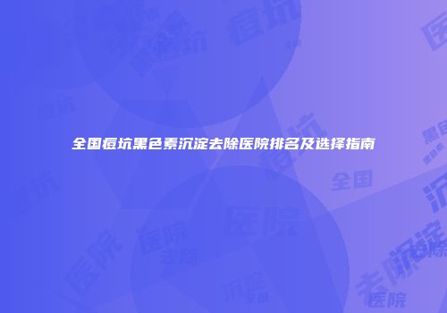 全国痘坑黑色素沉淀去除医院排名及选择指南