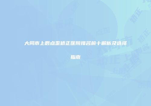 大同市上唇点歪矫正医院排名前十解析及选择指南