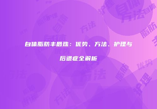 自体脂肪丰唇珠：优势、方法、护理与后遗症全解析