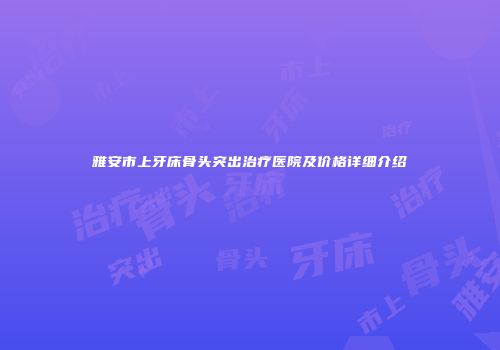 雅安市上牙床骨头突出治疗医院及价格详细介绍