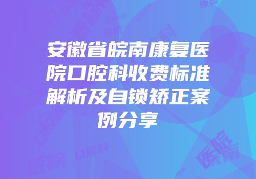 安徽省皖南康复医院口腔科收费标准解析及自锁矫正案例分享