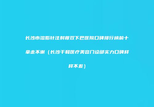 长沙市溶脂针注射瘦双下巴医院口碑排行榜前十拿走不谢（长沙干和医疗美容门诊部实力口碑样样不差）