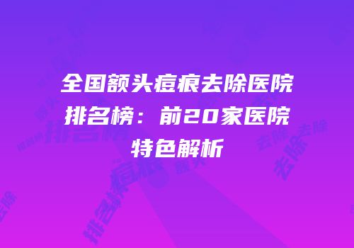 全国额头痘痕去除医院排名榜：前20家医院特色解析