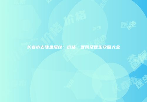 长春市去除鱼尾纹：价格、医院及医生攻略大全