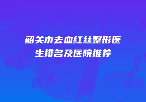 韶关市去血红丝整形医生排名及医院推荐