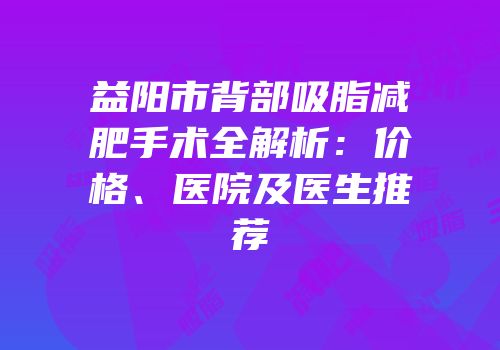 益阳市背部吸脂减肥手术全解析：价格、医院及医生推荐